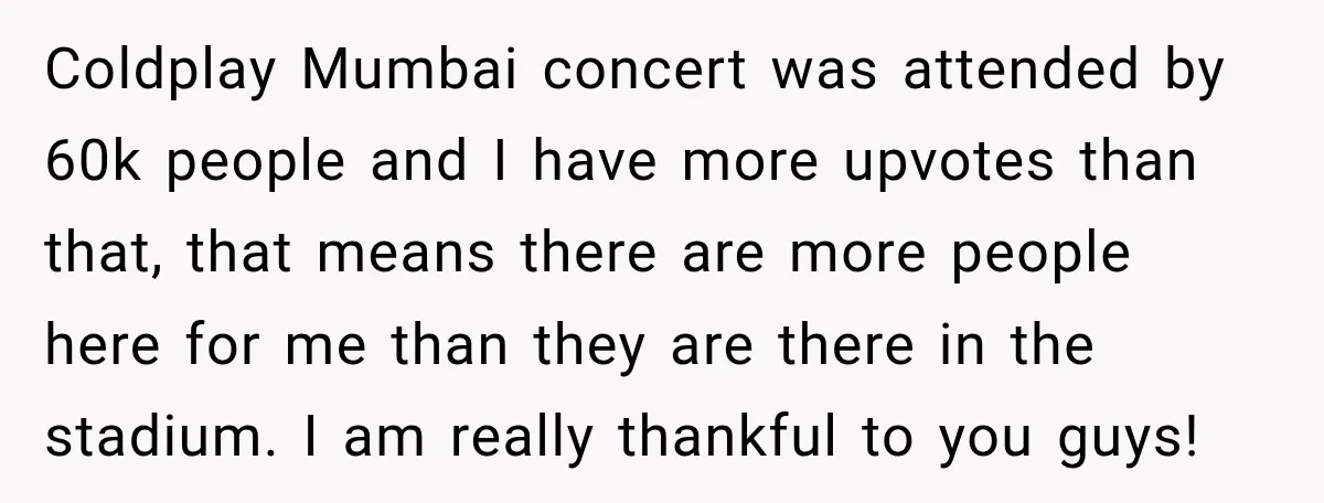 Coldplay Mumbai concert was attended by 60k people and I have more upvotes than that, that means there are more people here for me than they are there in the...