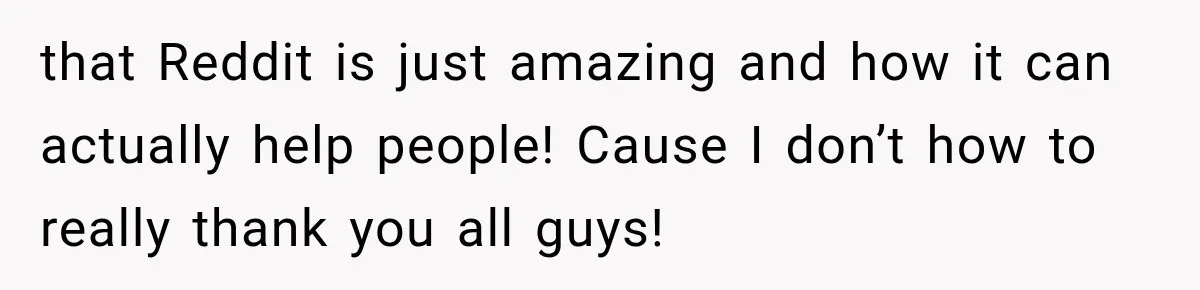 that Reddit is just amazing and how it can actually help people! Cause I don’t how to really thank you all guys!