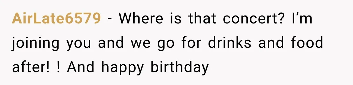 AirLate6579 − Where is that concert? I’m joining you and we go for drinks and food after! ! And happy birthday