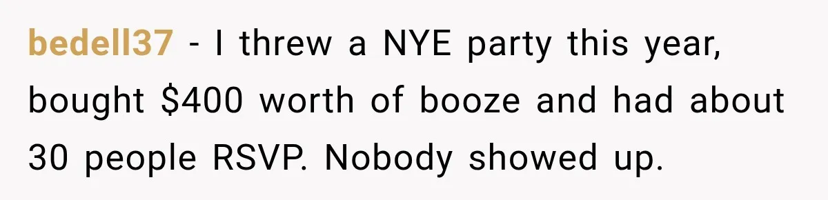 bedell37 − I threw a NYE party this year, bought $400 worth of booze and had about 30 people RSVP. Nobody showed up.