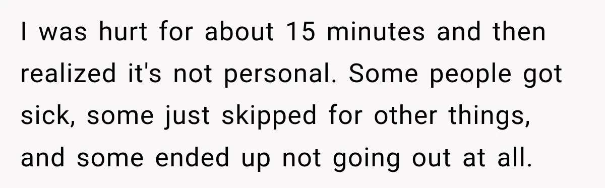 I was hurt for about 15 minutes and then realized it's not personal. Some people got sick, some just skipped for other things, and some ended up not going out...