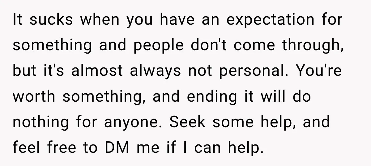 It sucks when you have an expectation for something and people don't come through, but it's almost always not personal. You're worth something, and ending it will do nothing for...