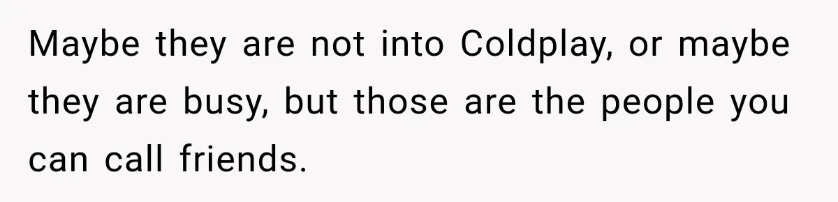 Maybe they are not into Coldplay, or maybe they are busy, but those are the people you can call friends.