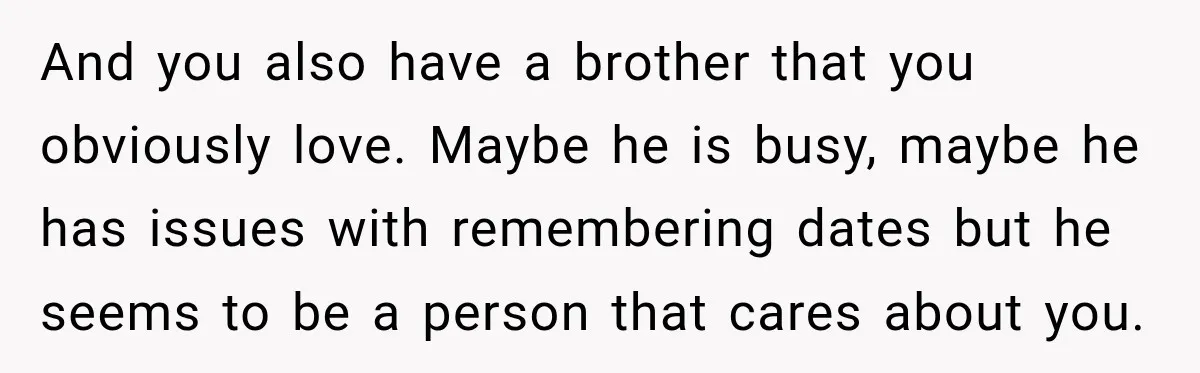And you also have a brother that you obviously love. Maybe he is busy, maybe he has issues with remembering dates but he seems to be a person that cares...