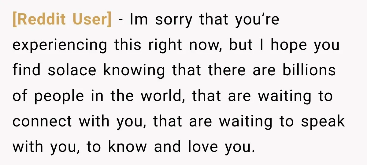 [Reddit User] − Im sorry that you’re experiencing this right now, but I hope you find solace knowing that there are billions of people in the world, that are waiting...