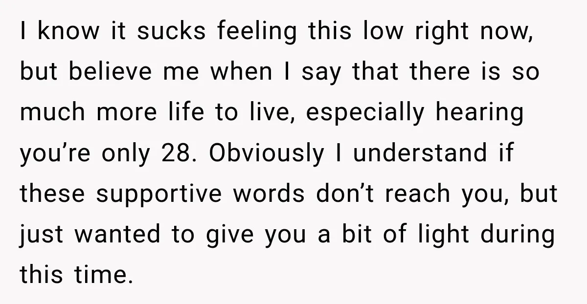 I know it sucks feeling this low right now, but believe me when I say that there is so much more life to live, especially hearing you’re only 28. Obviously...