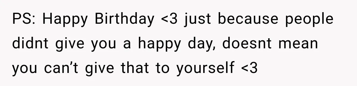 PS: Happy Birthday <3 just because people didnt give you a happy day, doesnt mean you can’t give that to yourself <3