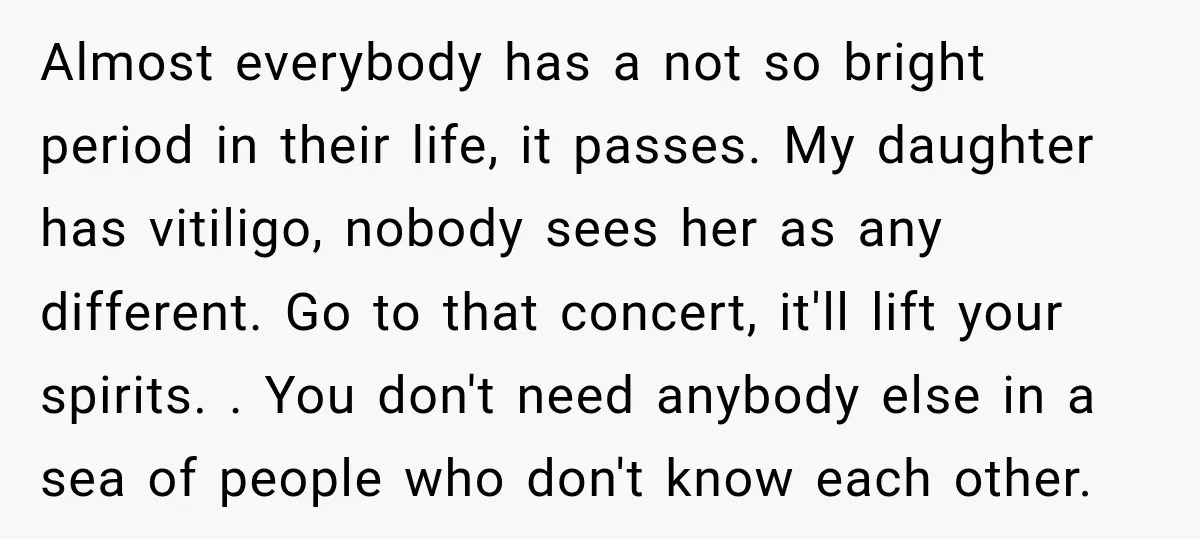 Almost everybody has a not so bright period in their life, it passes. My daughter has vitiligo, nobody sees her as any different. Go to that concert, it'll lift your...