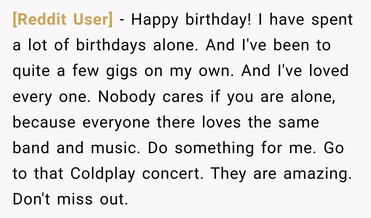 [Reddit User] − Happy birthday! I have spent a lot of birthdays alone. And I've been to quite a few gigs on my own. And I've loved every one. Nobody...