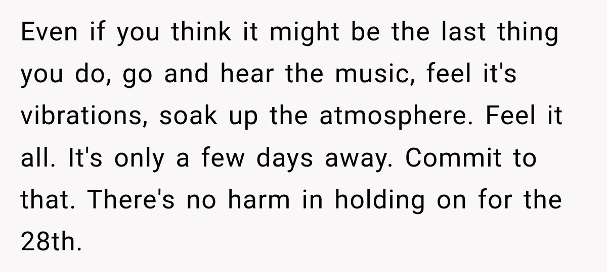 Even if you think it might be the last thing you do, go and hear the music, feel it's vibrations, soak up the atmosphere. Feel it all. It's only a...