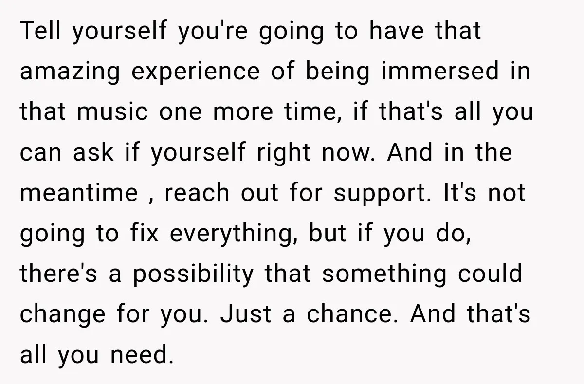 Tell yourself you're going to have that amazing experience of being immersed in that music one more time, if that's all you can ask if yourself right now. And in...
