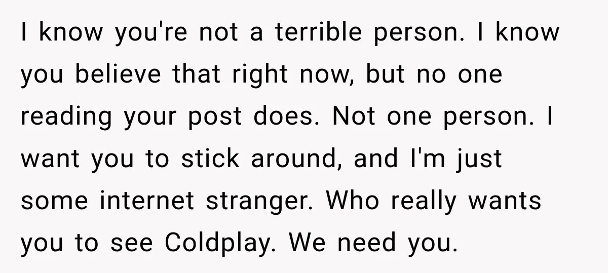 I know you're not a terrible person. I know you believe that right now, but no one reading your post does. Not one person. I want you to stick around,...