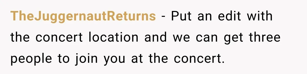 TheJuggernautReturns − Put an edit with the concert location and we can get three people to join you at the concert.
