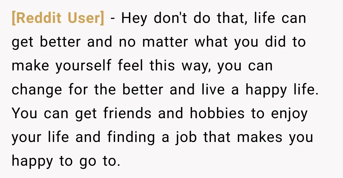 [Reddit User] − Hey don't do that, life can get better and no matter what you did to make yourself feel this way, you can change for the better and...