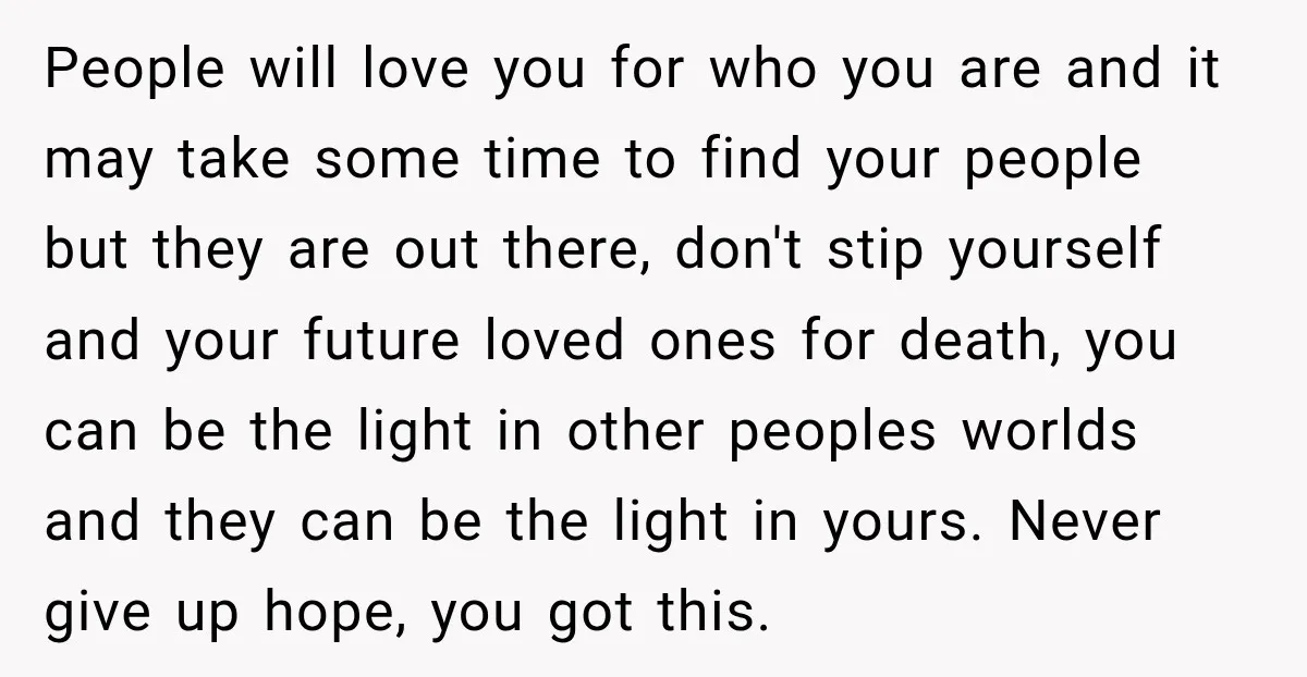 People will love you for who you are and it may take some time to find your people but they are out there, don't stip yourself and your future loved...
