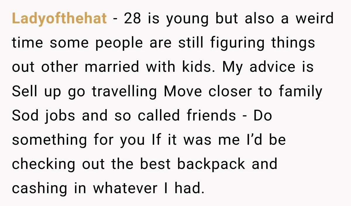 Ladyofthehat − 28 is young but also a weird time some people are still figuring things out other married with kids. My advice is Sell up go travelling Move closer...