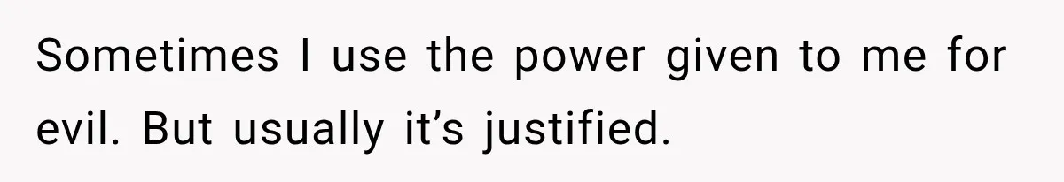 Sometimes I use the power given to me for evil. But usually it’s justified.