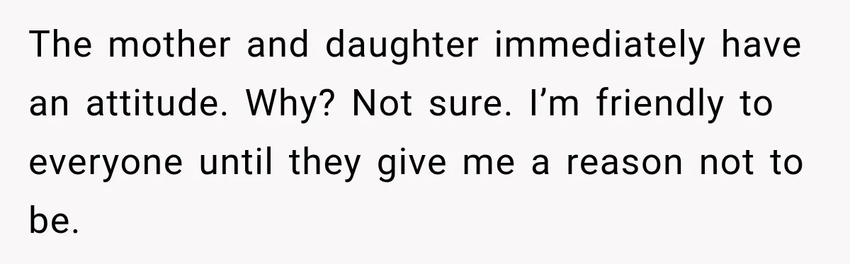 The mother and daughter immediately have an attitude. Why? Not sure. I’m friendly to everyone until they give me a reason not to be.
