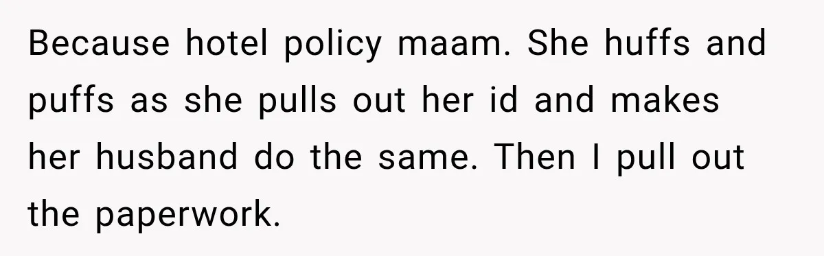 Because hotel policy maam. She huffs and puffs as she pulls out her id and makes her husband do the same. Then I pull out the paperwork.