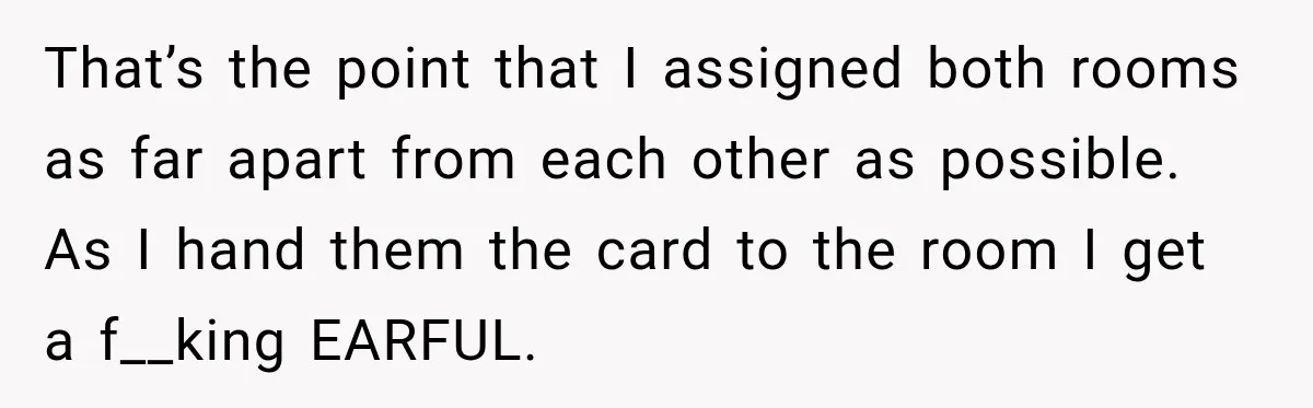 That’s the point that I assigned both rooms as far apart from each other as possible. As I hand them the card to the room I get a f__king EARFUL.