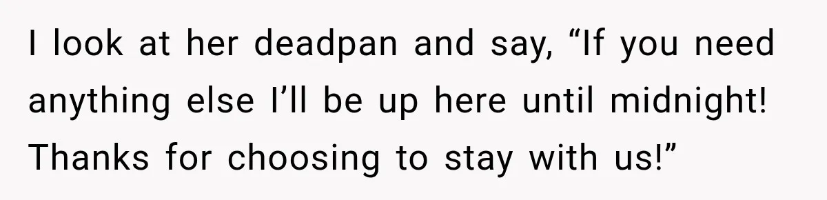 I look at her deadpan and say, “If you need anything else I’ll be up here until midnight! Thanks for choosing to stay with us!”