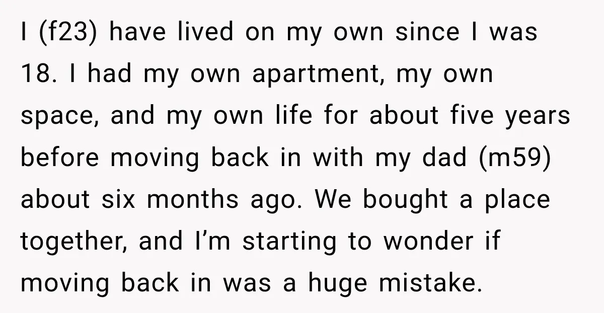 I (f23) have lived on my own since I was 18. I had my own apartment, my own space, and my own life for about five years before moving back...