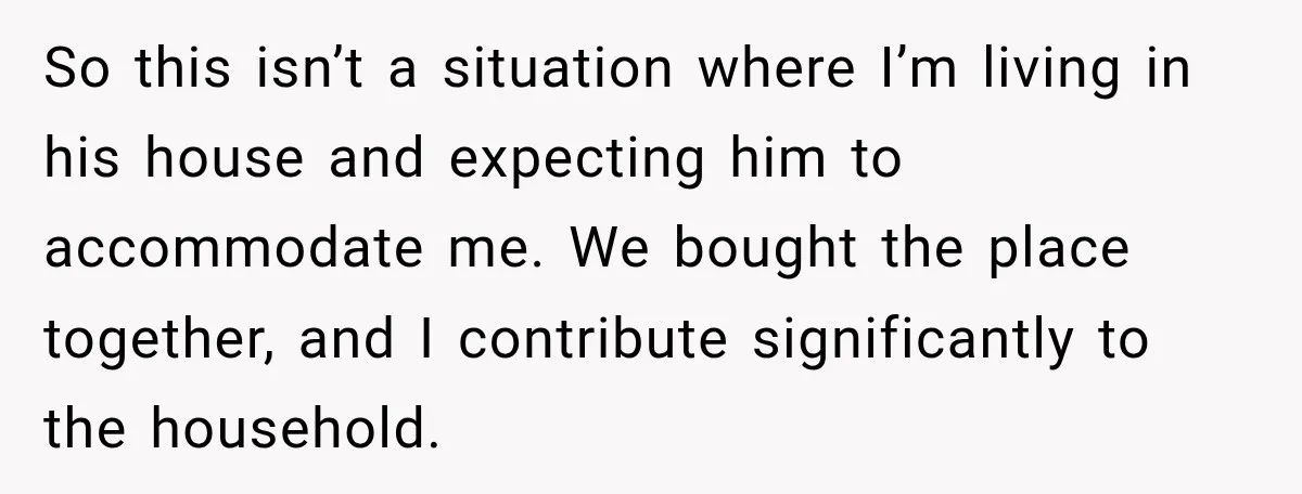 So this isn’t a situation where I’m living in his house and expecting him to accommodate me. We bought the place together, and I contribute significantly to the household.