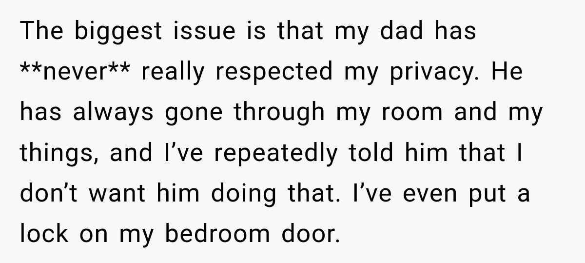 The biggest issue is that my dad has **never** really respected my privacy. He has always gone through my room and my things, and I’ve repeatedly told him that I...