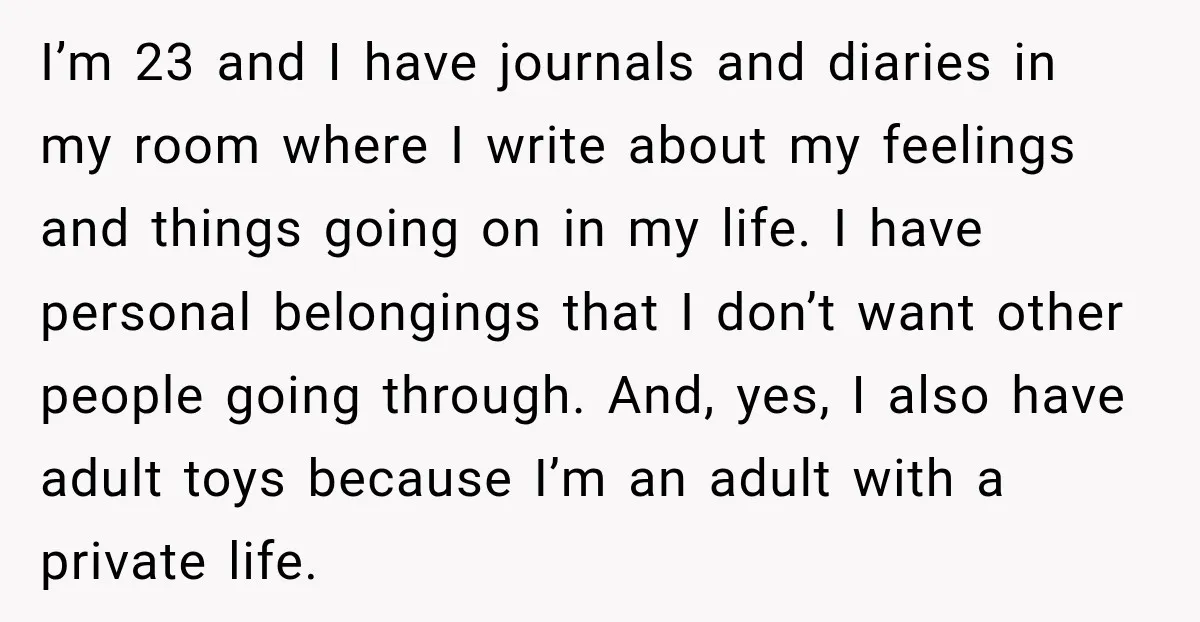 I’m 23 and I have journals and diaries in my room where I write about my feelings and things going on in my life. I have personal belongings that I...