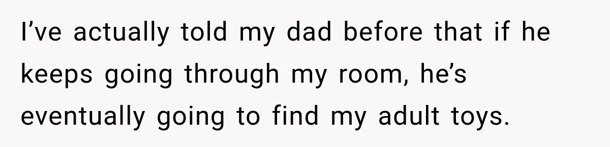 I’ve actually told my dad before that if he keeps going through my room, he’s eventually going to find my adult toys.
