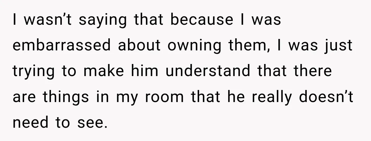 I wasn’t saying that because I was embarrassed about owning them, I was just trying to make him understand that there are things in my room that he really doesn’t...