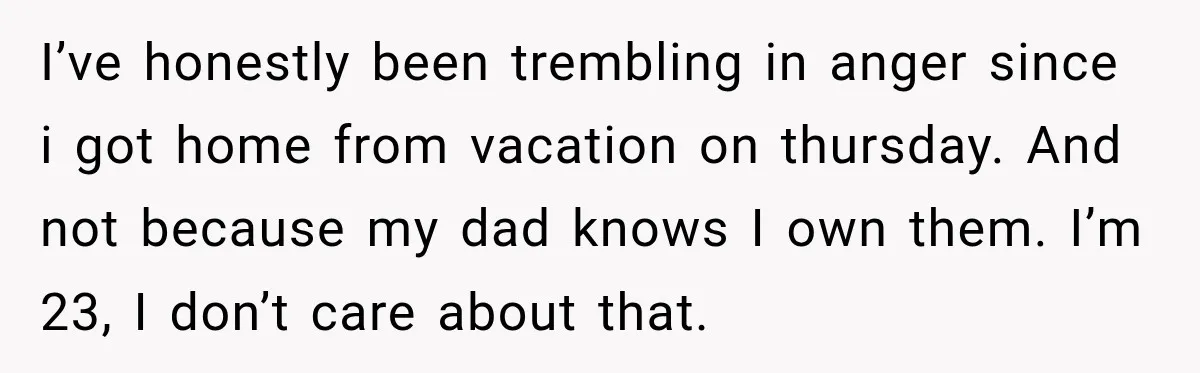 I’ve honestly been trembling in anger since i got home from vacation on thursday. And not because my dad knows I own them. I’m 23, I don’t care about that.