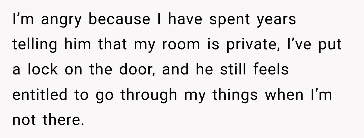 I’m angry because I have spent years telling him that my room is private, I’ve put a lock on the door, and he still feels entitled to go through my...