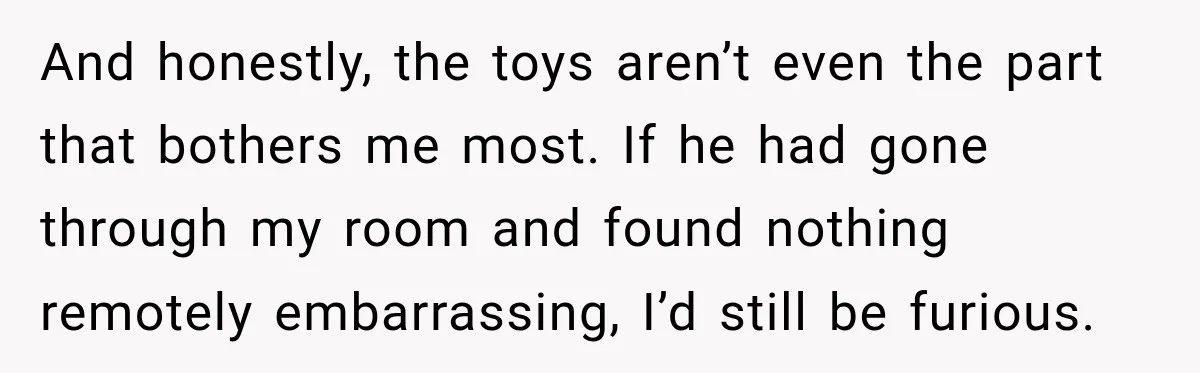 And honestly, the toys aren’t even the part that bothers me most. If he had gone through my room and found nothing remotely embarrassing, I’d still be furious.