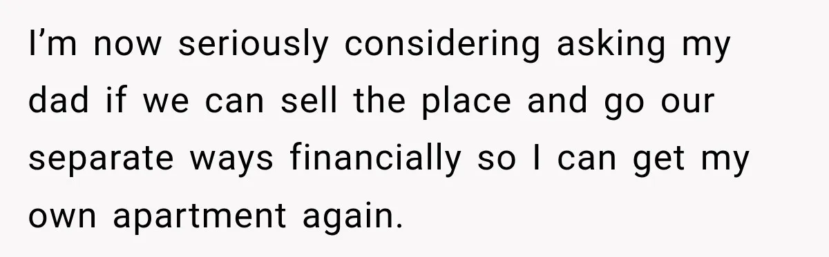 I’m now seriously considering asking my dad if we can sell the place and go our separate ways financially so I can get my own apartment again.
