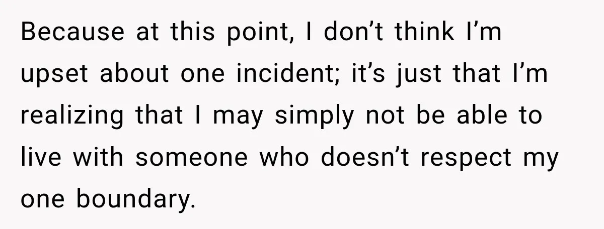 Because at this point, I don’t think I’m upset about one incident; it’s just that I’m realizing that I may simply not be able to live with someone who doesn’t...