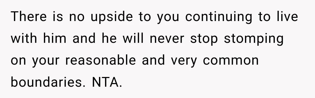 There is no upside to you continuing to live with him and he will never stop stomping on your reasonable and very common boundaries. NTA.