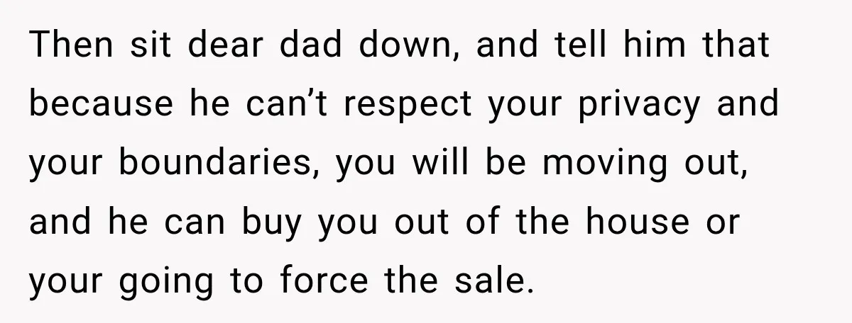 Then sit dear dad down, and tell him that because he can’t respect your privacy and your boundaries, you will be moving out, and he can buy you out of...