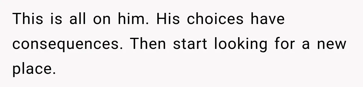 This is all on him. His choices have consequences. Then start looking for a new place.