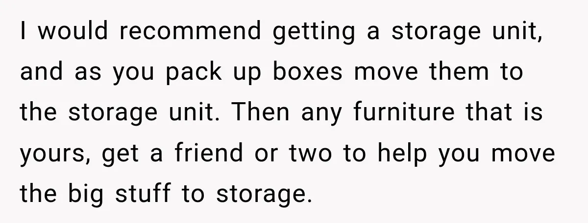 I would recommend getting a storage unit, and as you pack up boxes move them to the storage unit. Then any furniture that is yours, get a friend or two...