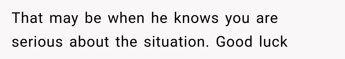 That may be when he knows you are serious about the situation. Good luck