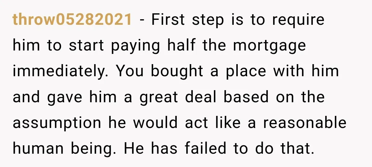 throw05282021 − First step is to require him to start paying half the mortgage immediately. You bought a place with him and gave him a great deal based on the...
