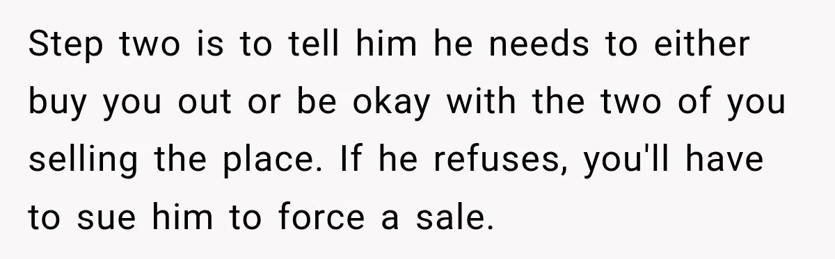 Step two is to tell him he needs to either buy you out or be okay with the two of you selling the place. If he refuses, you'll have to...