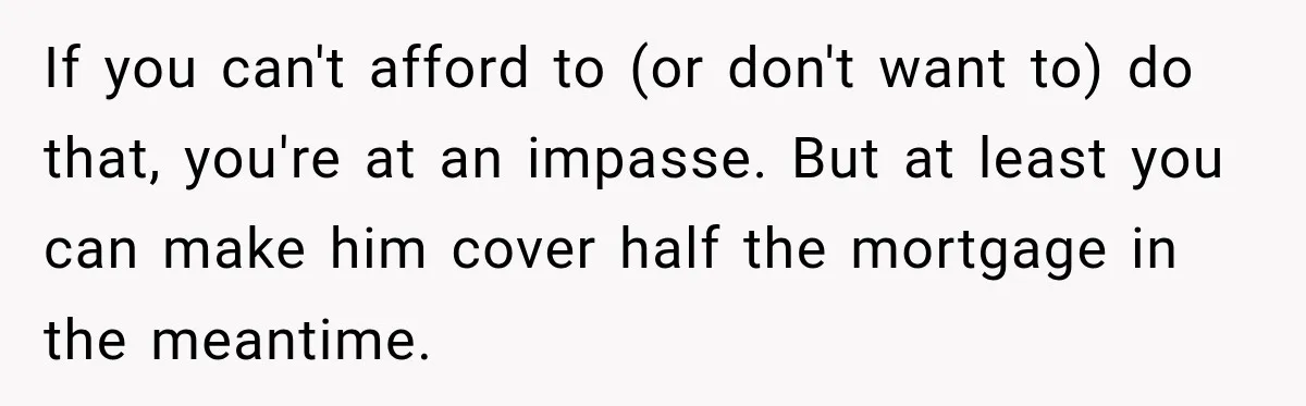If you can't afford to (or don't want to) do that, you're at an impasse. But at least you can make him cover half the mortgage in the meantime.
