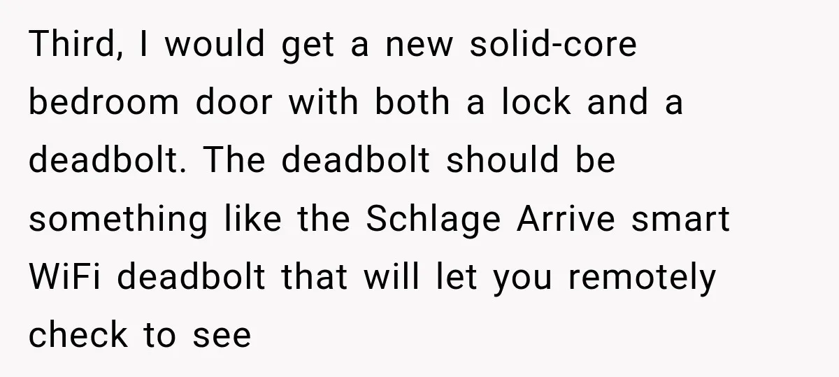 Third, I would get a new solid-core bedroom door with both a lock and a deadbolt. The deadbolt should be something like the Schlage Arrive smart WiFi deadbolt that will...