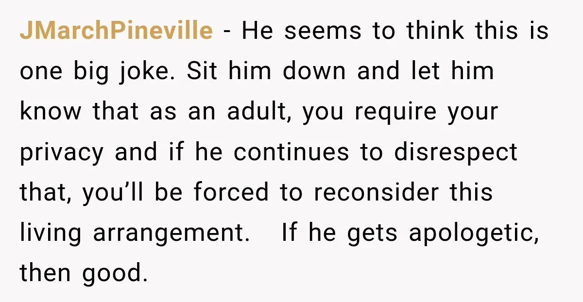 JMarchPineville − He seems to think this is one big joke. Sit him down and let him know that as an adult, you require your privacy and if he continues...