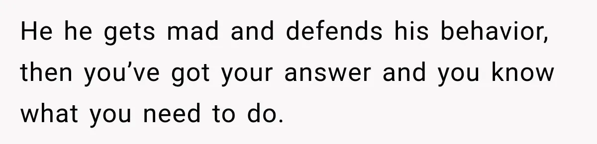 He he gets mad and defends his behavior, then you’ve got your answer and you know what you need to do.
