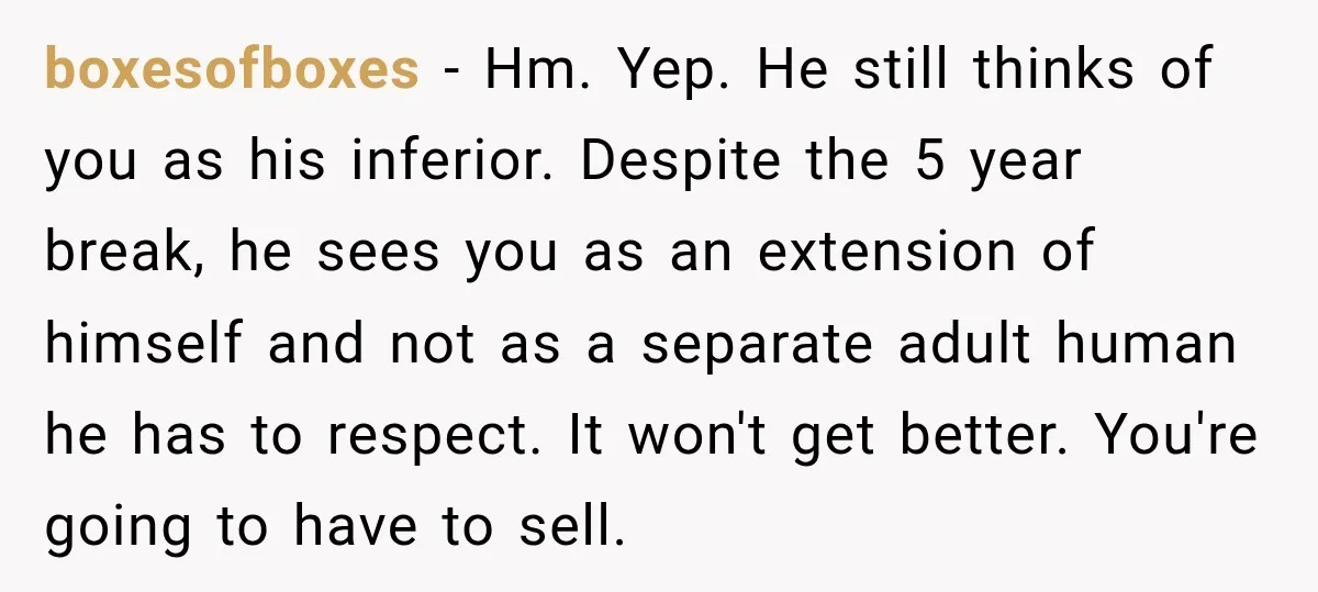 boxesofboxes − Hm. Yep. He still thinks of you as his inferior. Despite the 5 year break, he sees you as an extension of himself and not as a separate...