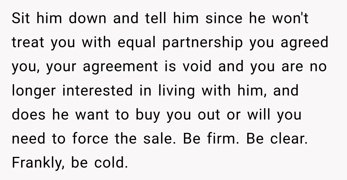 Sit him down and tell him since he won't treat you with equal partnership you agreed you, your agreement is void and you are no longer interested in living with...