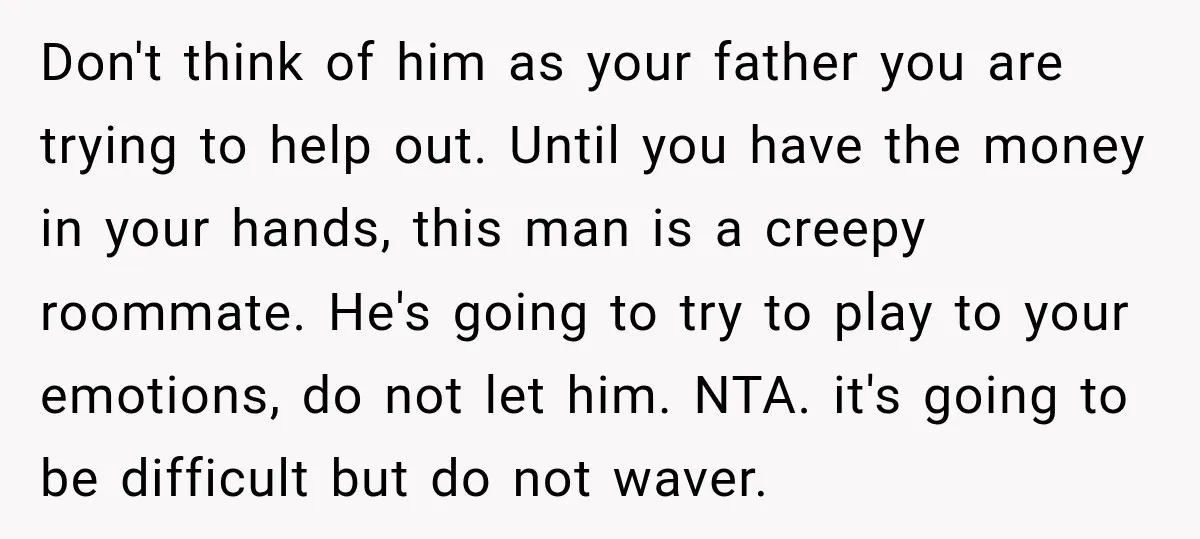 Don't think of him as your father you are trying to help out. Until you have the money in your hands, this man is a creepy roommate. He's going to...